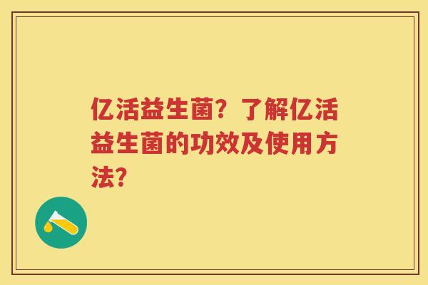 亿活益生菌?了解亿活益生菌的功效及使用方法? 亿活益生菌?了解亿活益生菌的功效及使用方法?