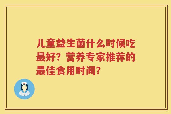 儿童益生菌什么时候吃好？营养专家推荐的佳食用时间？