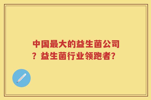 中国大的益生菌公司?益生菌行业领跑者? 中国大的益生菌公司?益生菌行业领跑者?