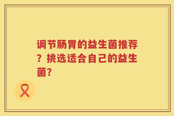 调节肠胃的益生菌推荐?挑选适合自己的益生菌? 调节肠胃的益生菌推荐?挑选适合自己的益生菌?