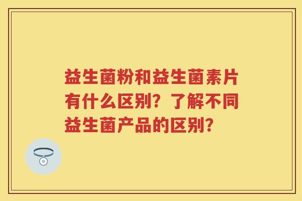 益生菌粉和益生菌素片有什么区别?了解不同益生菌产品的区别? 益生菌粉和益生菌素片有什么区别?了解不同益生菌产品的区别?