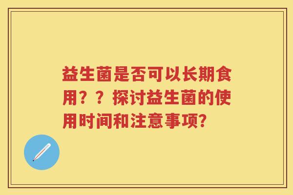 益生菌是否可以长期食用??探讨益生菌的使用时间和注意事项? 益生菌是否可以长期食用??探讨益生菌的使用时间和注意事项?