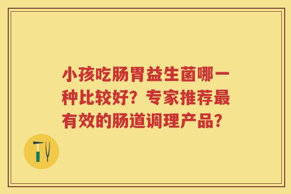 小孩吃肠胃益生菌哪一种比较好?专家推荐有效的肠道调理产品? 小孩吃肠胃益生菌哪一种比较好?专家推荐有效的肠道调理产品?