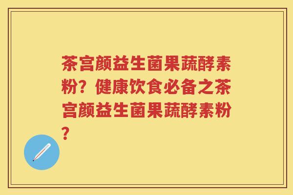 茶宫颜益生菌果蔬酵素粉?健康饮食必备之茶宫颜益生菌果蔬酵素粉? 茶宫颜益生菌果蔬酵素粉?健康饮食必备之茶宫颜益生菌果蔬酵素粉?