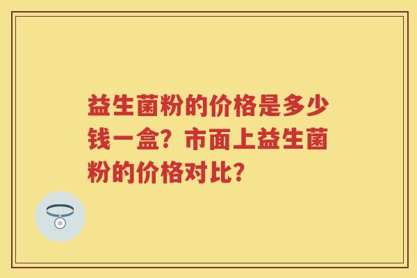 益生菌粉的价格是多少钱一盒?市面上益生菌粉的价格对比? 益生菌粉的价格是多少钱一盒?市面上益生菌粉的价格对比?