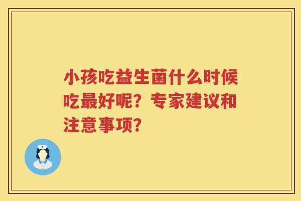 小孩吃益生菌什么时候吃好呢?专家建议和注意事项? 小孩吃益生菌什么时候吃好呢?专家建议和注意事项?