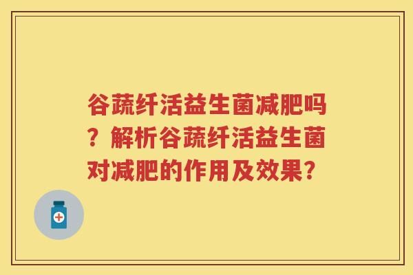 谷蔬纤活益生菌吗?解析谷蔬纤活益生菌对的作用及效果? 谷蔬纤活益生菌吗?解析谷蔬纤活益生菌对的作用及效果?