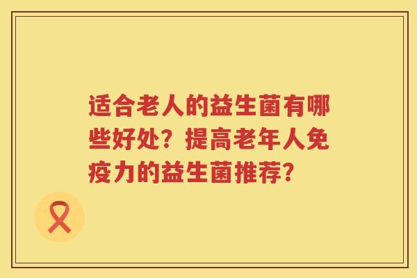 适合老人的益生菌有哪些好处?提高老年人力的益生菌推荐? 适合老人的益生菌有哪些好处?提高老年人力的益生菌推荐?