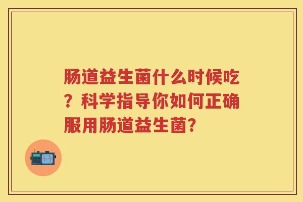 肠道益生菌什么时候吃?科学指导你如何正确服用肠道益生菌? 肠道益生菌什么时候吃?科学指导你如何正确服用肠道益生菌?