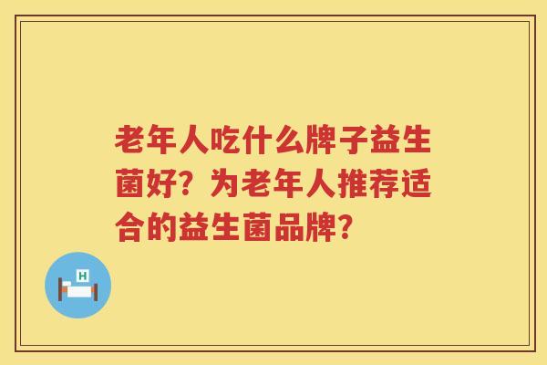 老年人吃什么牌子益生菌好?为老年人推荐适合的益生菌品牌? 老年人吃什么牌子益生菌好?为老年人推荐适合的益生菌品牌?