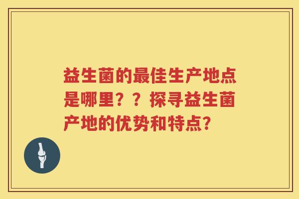 益生菌的佳生产地点是哪里？？探寻益生菌产地的优势和特点？