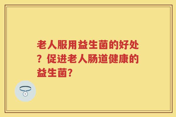 老人服用益生菌的好处?促进老人肠道健康的益生菌? 老人服用益生菌的好处?促进老人肠道健康的益生菌?