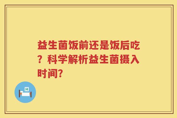 益生菌饭前还是饭后吃?科学解析益生菌摄入时间? 益生菌饭前还是饭后吃?科学解析益生菌摄入时间?