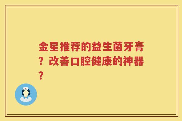 金星推荐的益生菌牙膏?改善口腔健康的神器? 金星推荐的益生菌牙膏?改善口腔健康的神器?
