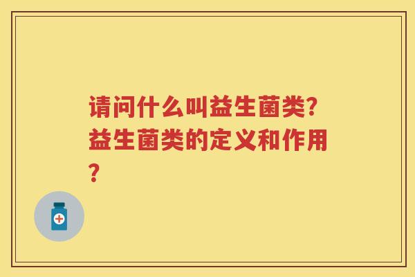 请问什么叫益生菌类?益生菌类的定义和作用? 请问什么叫益生菌类?益生菌类的定义和作用?