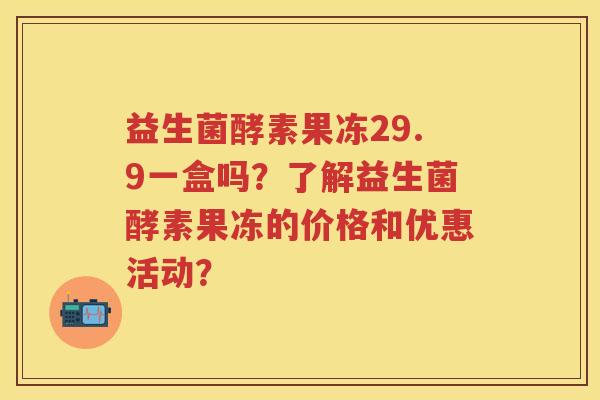 益生菌酵素果冻29.9一盒吗?了解益生菌酵素果冻的价格和优惠活动? 益生菌酵素果冻29.9一盒吗?了解益生菌酵素果冻的价格和优惠活动?
