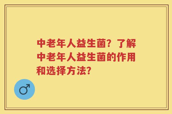 中老年人益生菌?了解中老年人益生菌的作用和选择方法? 中老年人益生菌?了解中老年人益生菌的作用和选择方法?