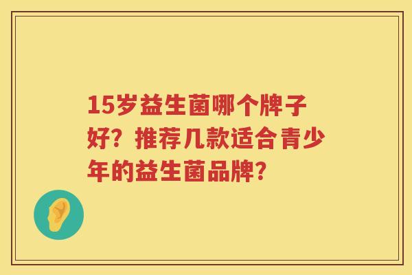 15岁益生菌哪个牌子好?推荐几款适合青少年的益生菌品牌? 15岁益生菌哪个牌子好?推荐几款适合青少年的益生菌品牌?