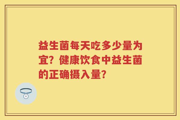 益生菌每天吃多少量为宜?健康饮食中益生菌的正确摄入量? 益生菌每天吃多少量为宜?健康饮食中益生菌的正确摄入量?