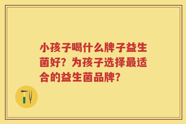 小孩子喝什么牌子益生菌好？为孩子选择适合的益生菌品牌？