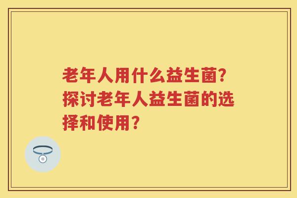 老年人用什么益生菌?探讨老年人益生菌的选择和使用? 老年人用什么益生菌?探讨老年人益生菌的选择和使用?