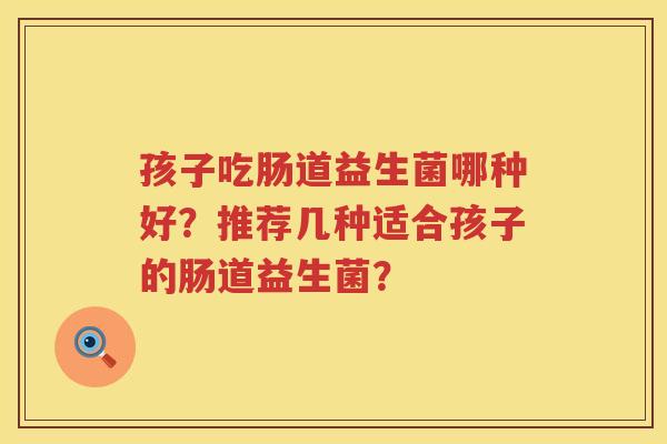 孩子吃肠道益生菌哪种好?推荐几种适合孩子的肠道益生菌? 孩子吃肠道益生菌哪种好?推荐几种适合孩子的肠道益生菌?