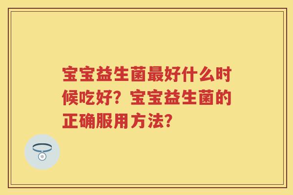 宝宝益生菌好什么时候吃好?宝宝益生菌的正确服用方法? 宝宝益生菌好什么时候吃好?宝宝益生菌的正确服用方法?
