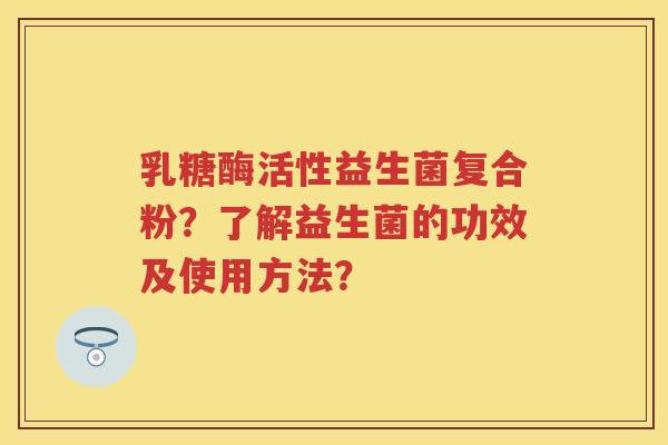 乳糖酶活性益生菌复合粉?了解益生菌的功效及使用方法? 乳糖酶活性益生菌复合粉?了解益生菌的功效及使用方法?