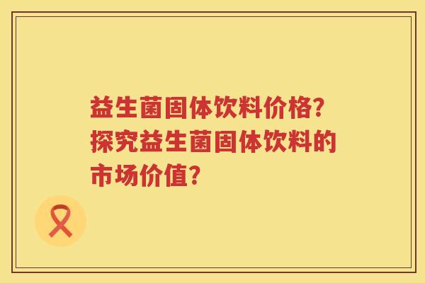 益生菌固体饮料价格?探究益生菌固体饮料的市场价值? 益生菌固体饮料价格?探究益生菌固体饮料的市场价值?