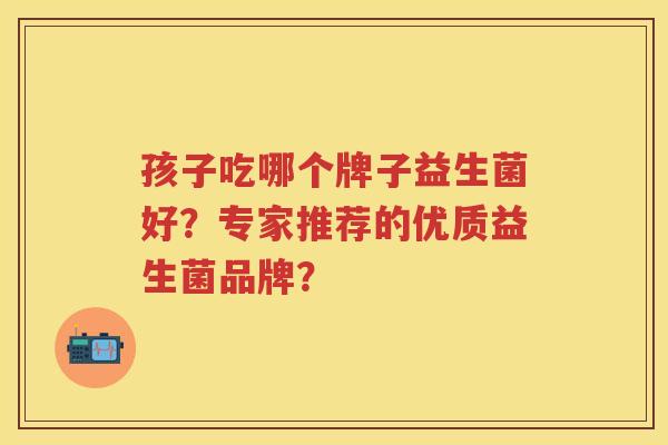 孩子吃哪个牌子益生菌好?专家推荐的优质益生菌品牌? 孩子吃哪个牌子益生菌好?专家推荐的优质益生菌品牌?