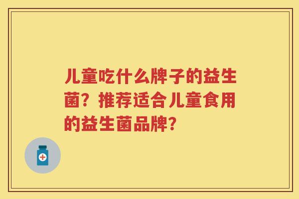 儿童吃什么牌子的益生菌?推荐适合儿童食用的益生菌品牌? 儿童吃什么牌子的益生菌?推荐适合儿童食用的益生菌品牌?