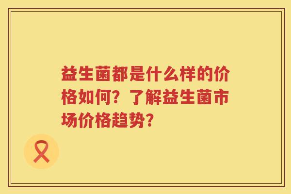 益生菌都是什么样的价格如何?了解益生菌市场价格趋势? 益生菌都是什么样的价格如何?了解益生菌市场价格趋势?