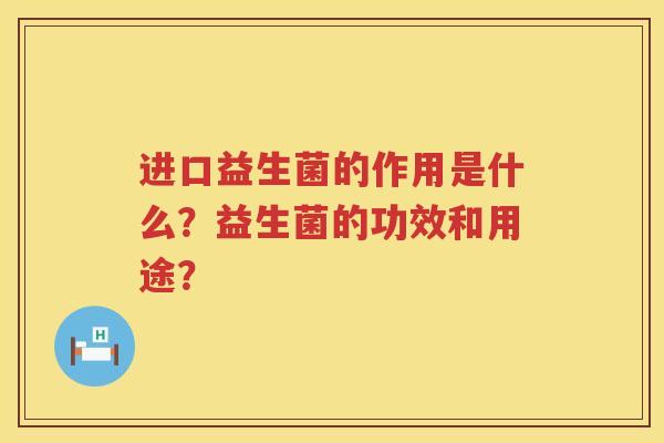 进口益生菌的作用是什么?益生菌的功效和用途? 进口益生菌的作用是什么?益生菌的功效和用途?
