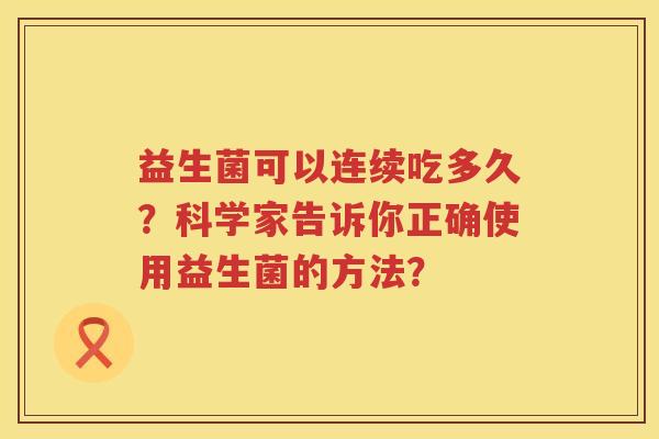 益生菌可以连续吃多久?科学家告诉你正确使用益生菌的方法? 益生菌可以连续吃多久?科学家告诉你正确使用益生菌的方法?