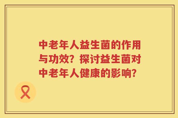 中老年人益生菌的作用与功效?探讨益生菌对中老年人健康的影响? 中老年人益生菌的作用与功效?探讨益生菌对中老年人健康的影响?
