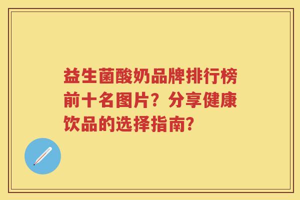 益生菌酸奶品牌排行榜前十名图片?分享健康饮品的选择指南? 益生菌酸奶品牌排行榜前十名图片?分享健康饮品的选择指南?