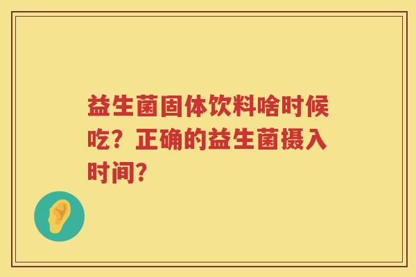 益生菌固体饮料啥时候吃?正确的益生菌摄入时间? 益生菌固体饮料啥时候吃?正确的益生菌摄入时间?