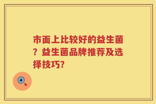 市面上比较好的益生菌?益生菌品牌推荐及选择技巧? 市面上比较好的益生菌?益生菌品牌推荐及选择技巧?