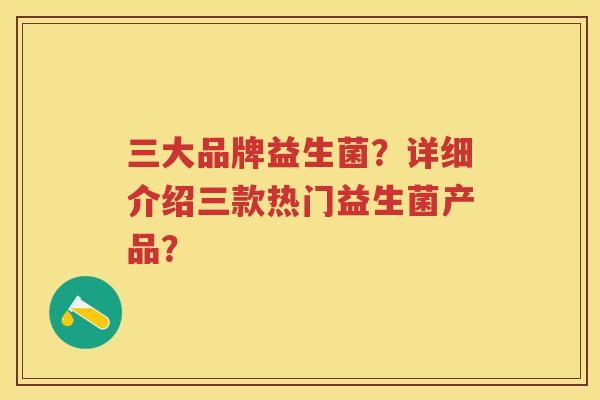 三大品牌益生菌？详细介绍三款热门益生菌产品？