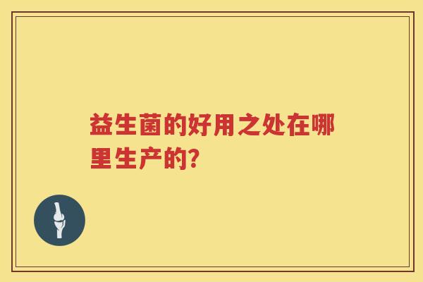 益生菌的好用之处在哪里生产的? 益生菌的好用之处在哪里生产的?