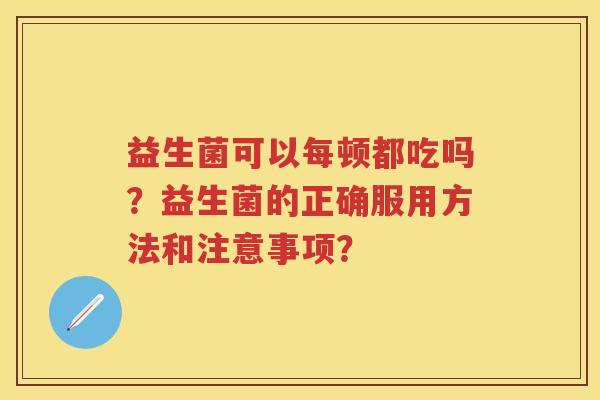 益生菌可以每顿都吃吗?益生菌的正确服用方法和注意事项? 益生菌可以每顿都吃吗?益生菌的正确服用方法和注意事项?