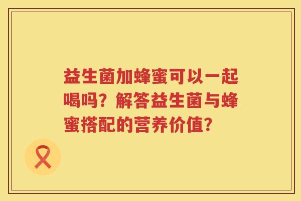 益生菌加蜂蜜可以一起喝吗?解答益生菌与蜂蜜搭配的营养价值? 益生菌加蜂蜜可以一起喝吗?解答益生菌与蜂蜜搭配的营养价值?