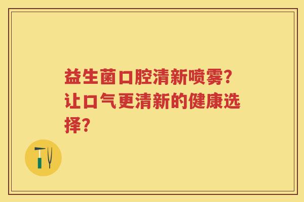 益生菌口腔清新喷雾?让口气更清新的健康选择? 益生菌口腔清新喷雾?让口气更清新的健康选择?