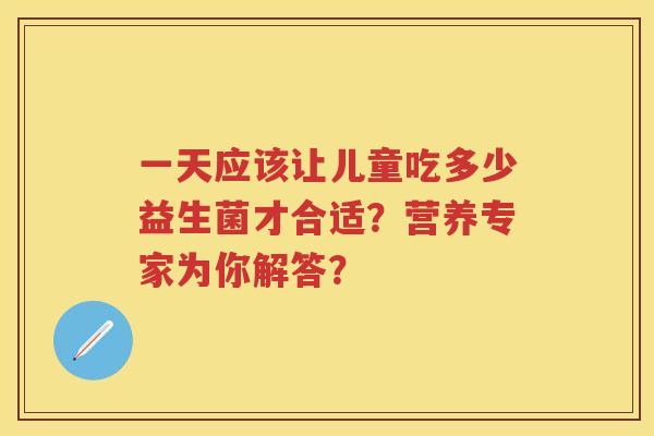 一天应该让儿童吃多少益生菌才合适?营养专家为你解答? 一天应该让儿童吃多少益生菌才合适?营养专家为你解答?