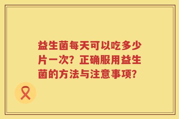 益生菌每天可以吃多少片一次?正确服用益生菌的方法与注意事项? 益生菌每天可以吃多少片一次?正确服用益生菌的方法与注意事项?