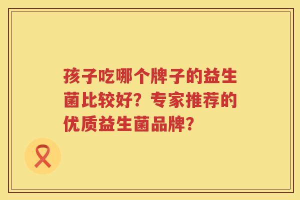 孩子吃哪个牌子的益生菌比较好?专家推荐的优质益生菌品牌? 孩子吃哪个牌子的益生菌比较好?专家推荐的优质益生菌品牌?