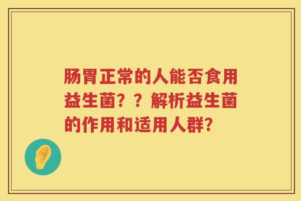 肠胃正常的人能否食用益生菌??解析益生菌的作用和适用人群? 肠胃正常的人能否食用益生菌??解析益生菌的作用和适用人群?