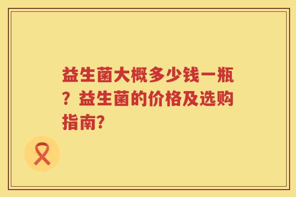 益生菌大概多少钱一瓶?益生菌的价格及选购指南? 益生菌大概多少钱一瓶?益生菌的价格及选购指南?