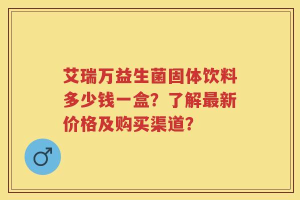 艾瑞万益生菌固体饮料多少钱一盒？了解新价格及购买渠道？