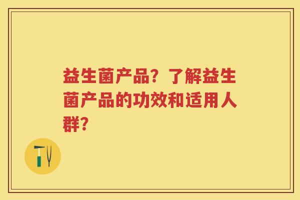 益生菌产品?了解益生菌产品的功效和适用人群? 益生菌产品?了解益生菌产品的功效和适用人群?